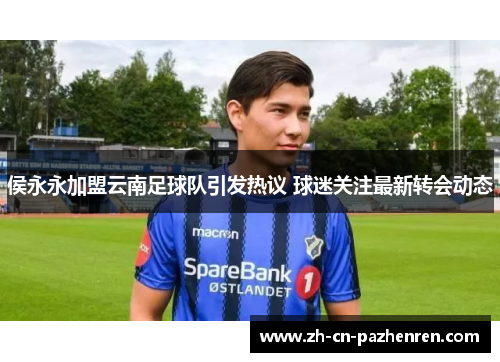 侯永永加盟云南足球队引发热议 球迷关注最新转会动态