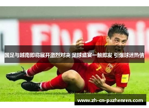 国足与越南即将展开激烈对决 足球盛宴一触即发 引爆球迷热情