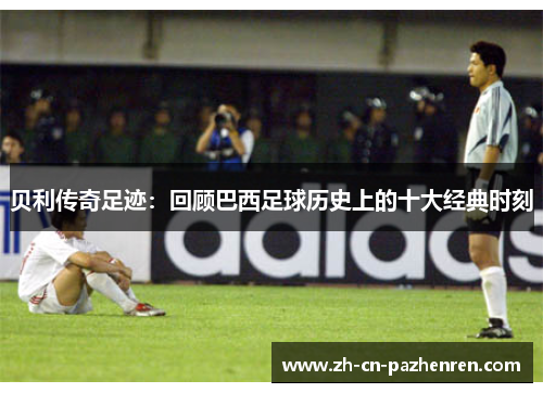 贝利传奇足迹：回顾巴西足球历史上的十大经典时刻