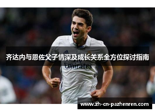 齐达内与恩佐父子情深及成长关系全方位探讨指南 齐达内与恩佐父子情深及成长关系全方位探讨指南