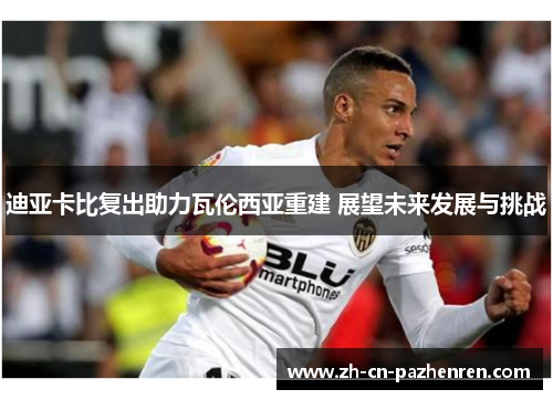 迪亚卡比复出助力瓦伦西亚重建 展望未来发展与挑战 迪亚卡比复出助力瓦伦西亚重建 展望未来发展与挑战