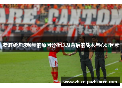 友谊赛进球频繁的原因分析以及背后的战术与心理因素