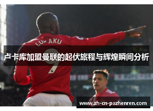 卢卡库加盟曼联的起伏旅程与辉煌瞬间分析