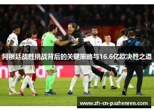 阿根廷战胜挑战背后的关键策略与16.6亿欧决胜之道