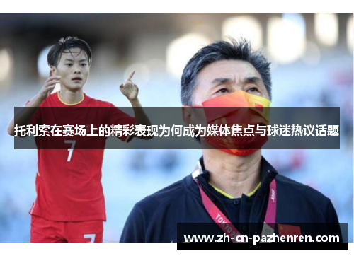 托利索在赛场上的精彩表现为何成为媒体焦点与球迷热议话题