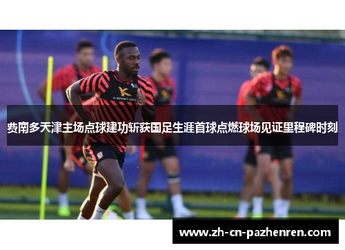 费南多天津主场点球建功斩获国足生涯首球点燃球场见证里程碑时刻 费南多天津主场点球建功斩获国足生涯首球点燃球场见证里程碑时刻