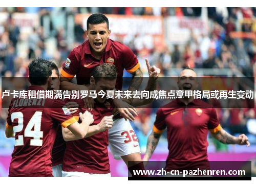 卢卡库租借期满告别罗马今夏未来去向成焦点意甲格局或再生变动