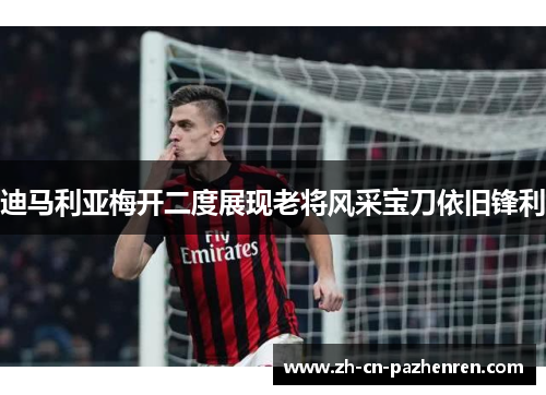迪马利亚梅开二度展现老将风采宝刀依旧锋利 迪马利亚梅开二度展现老将风采宝刀依旧锋利